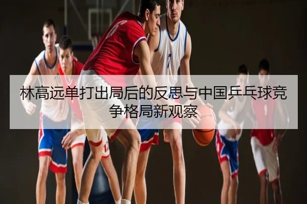 林高远单打出局后的反思与中国乒乓球竞争格局新观察
