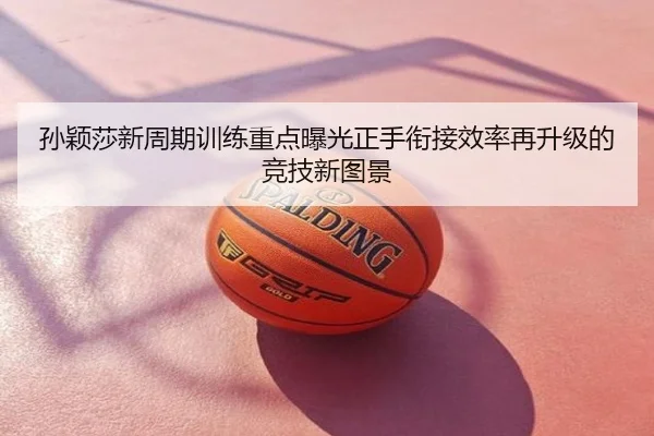 孙颖莎新周期训练重点曝光正手衔接效率再升级的竞技新图景
