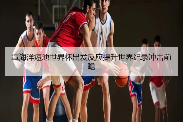 覃海洋短池世界杯出发反应提升世界纪录冲击前瞻