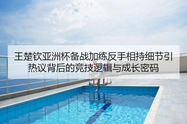 王楚钦亚洲杯备战加练反手相持细节引热议背后的竞技逻辑与成长密码